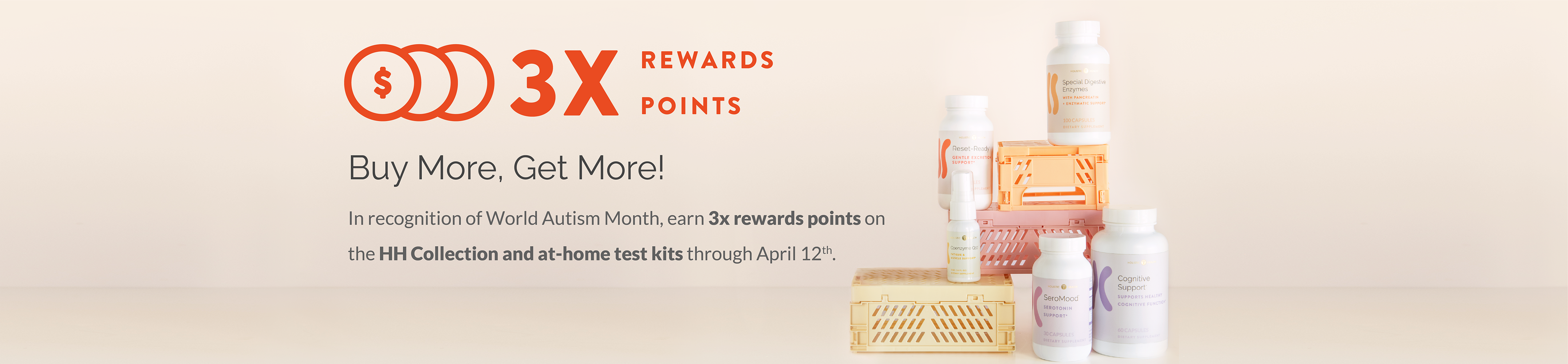 3X Rewards. Buy More, Get More! In recognition of World Autism Month, earn 3x rewards points on the HH Collection and at-home test kits through April 12th.