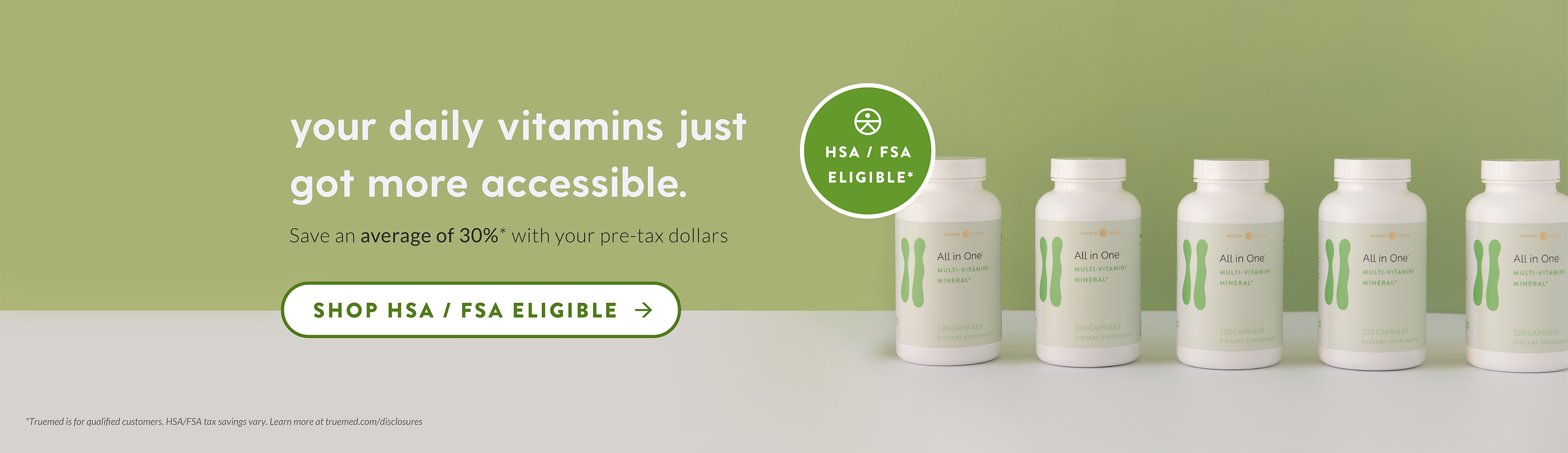 your daily vitamins just got more accessible. Save an average of 30%* with your pre-tax dollars. Shop HSA / FSA Eligible