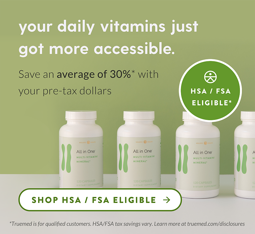 your daily vitamins just got more accessible. Save an average of 30%* with your pre-tax dollars. Shop HSA / FSA Eligible