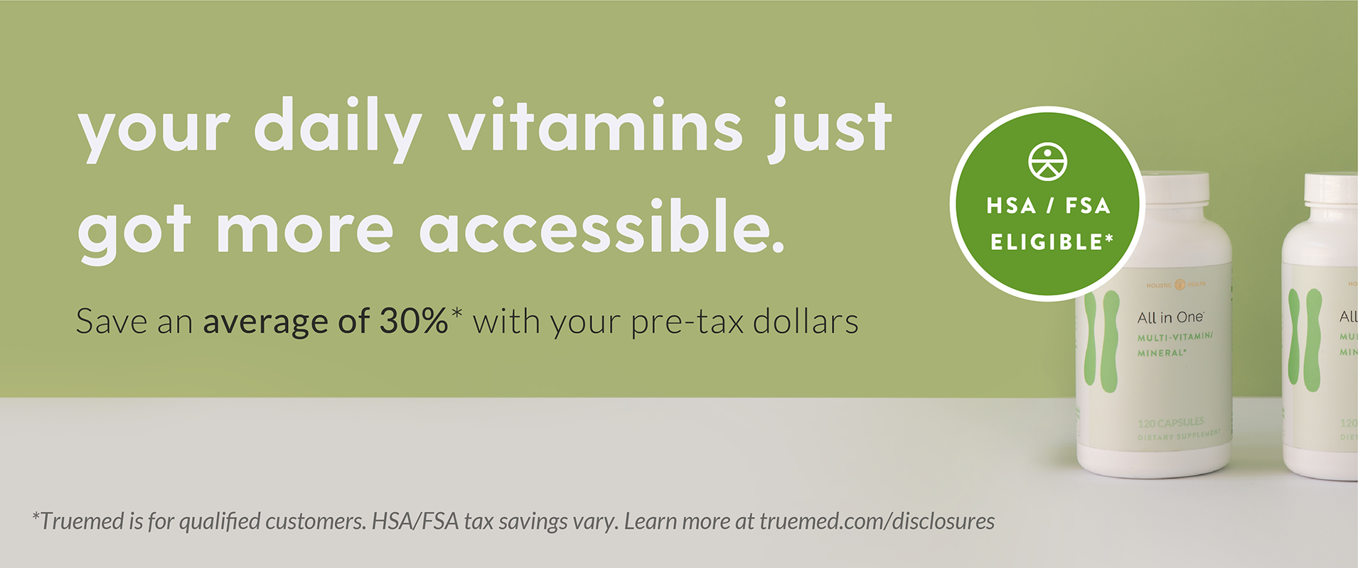 your daily vitamins just got more accessible. Save an average of 30%* with your pre-tax dollars. HSA / FSA Eligible